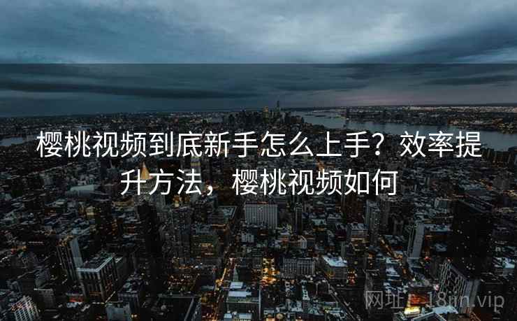 樱桃视频到底新手怎么上手？效率提升方法，樱桃视频如何