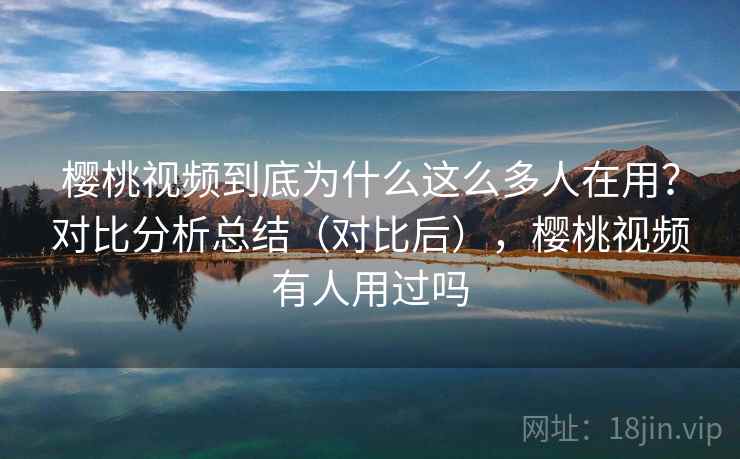 樱桃视频到底为什么这么多人在用？对比分析总结（对比后），樱桃视频有人用过吗