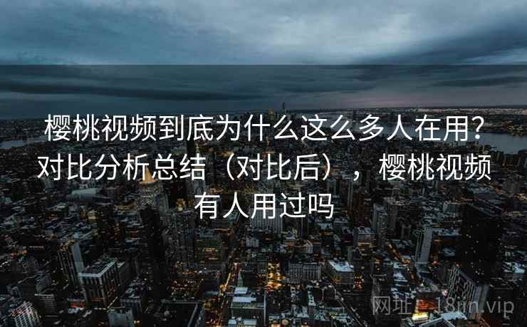 樱桃视频到底为什么这么多人在用？对比分析总结（对比后），樱桃视频有人用过吗