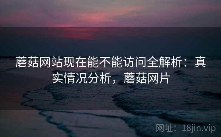 蘑菇网站现在能不能访问全解析：真实情况分析，蘑菇网片