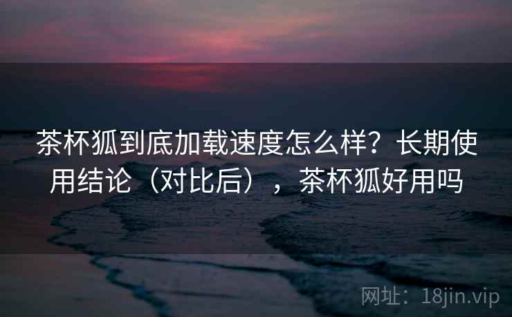 茶杯狐到底加载速度怎么样?长期使用结论(对比后),茶杯狐好用吗 茶杯狐到底加载速度怎么样?长期使用结论(对比后),茶杯狐好用吗