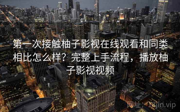 第一次接触柚子影视在线观看和同类相比怎么样?完整上手流程,播放柚子影视视频 第一次接触柚子影视在线观看和同类相比怎么样?完整上手流程,播放柚子影视视频