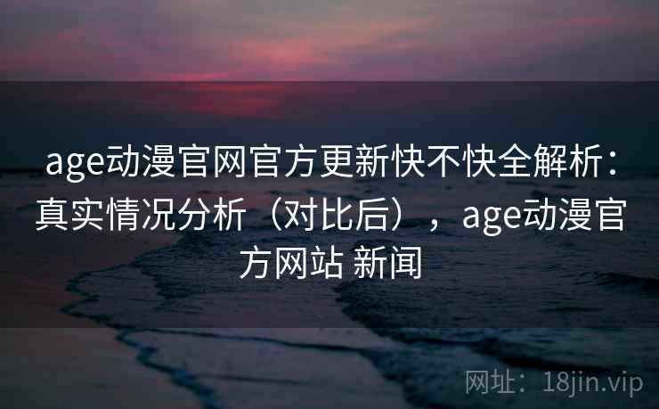 age动漫官网官方更新快不快全解析：真实情况分析（对比后），age动漫官方网站 新闻
