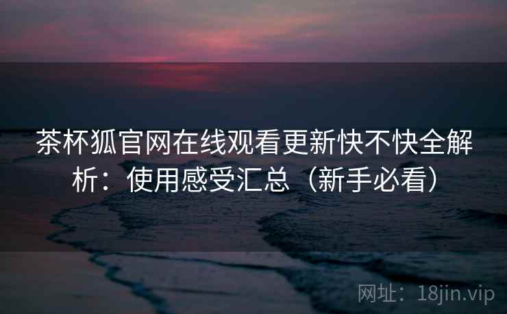茶杯狐官网在线观看更新快不快全解析:使用感受汇总(新手必看) 茶杯狐官网在线观看更新快不快全解析:使用感受汇总(新手必看)