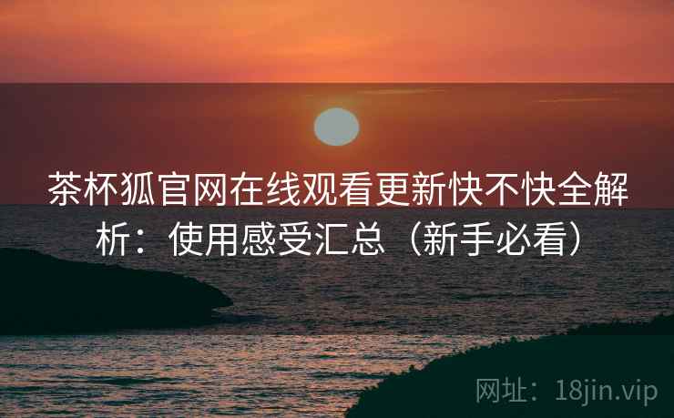 茶杯狐官网在线观看更新快不快全解析：使用感受汇总（新手必看）