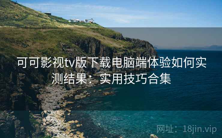 可可影视tv版下载电脑端体验如何实测结果:实用技巧合集 可可影视tv版下载电脑端体验如何实测结果:实用技巧合集