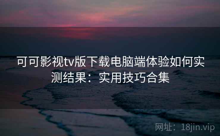 可可影视tv版下载电脑端体验如何实测结果：实用技巧合集