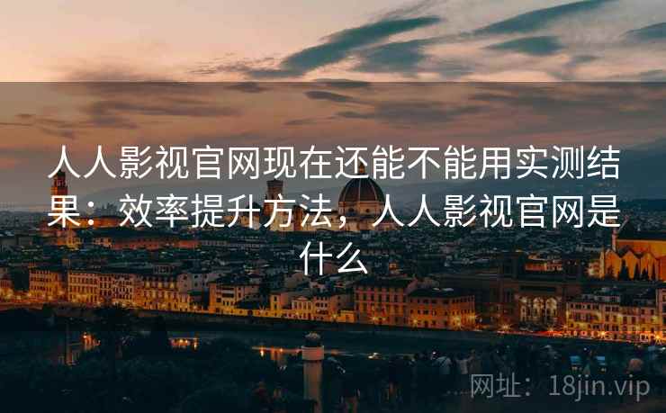 人人影视官网现在还能不能用实测结果：效率提升方法，人人影视官网是什么