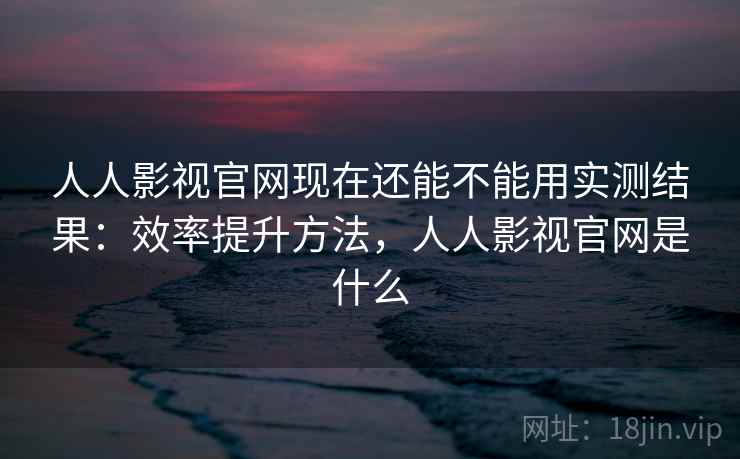 人人影视官网现在还能不能用实测结果：效率提升方法，人人影视官网是什么