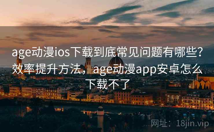 age动漫ios下载到底常见问题有哪些？效率提升方法，age动漫app安卓怎么下载不了