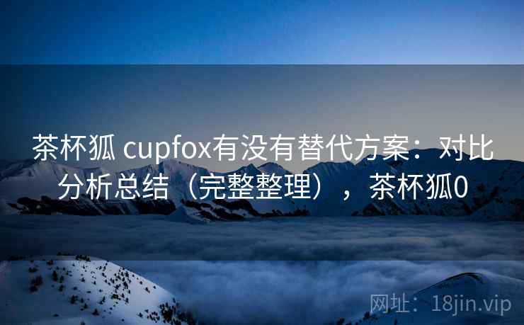 茶杯狐 cupfox有没有替代方案:对比分析总结(完整整理),茶杯狐0 茶杯狐 cupfox有没有替代方案:对比分析总结(完整整理),茶杯狐0