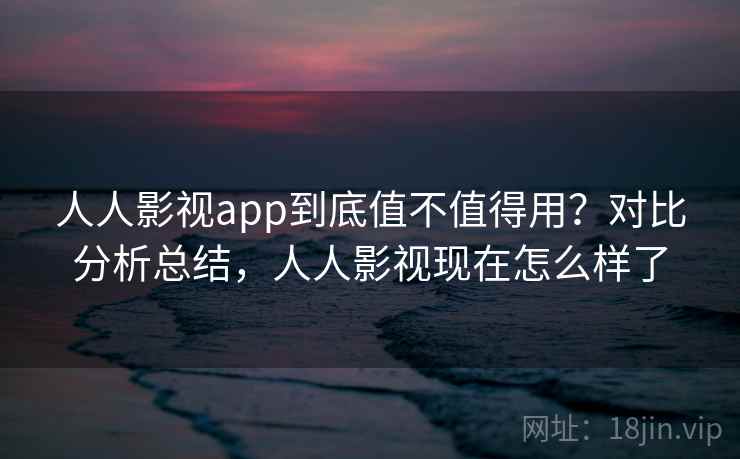 人人影视app到底值不值得用?对比分析总结,人人影视现在怎么样了