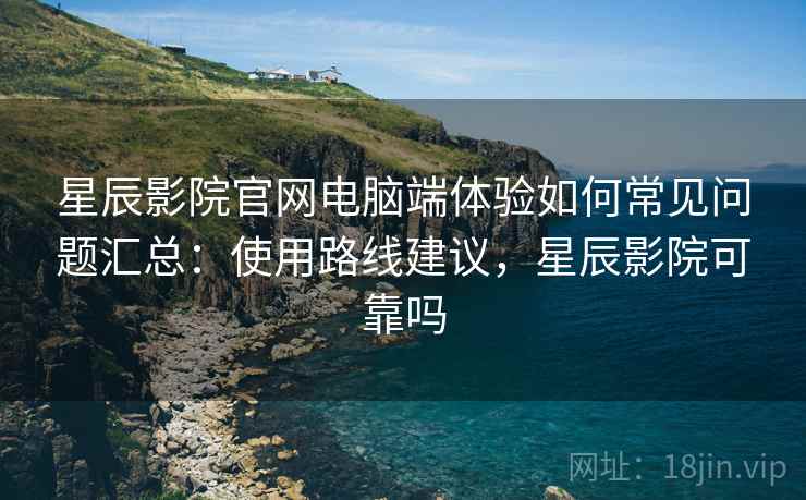 星辰影院官网电脑端体验如何常见问题汇总：使用路线建议，星辰影院可靠吗