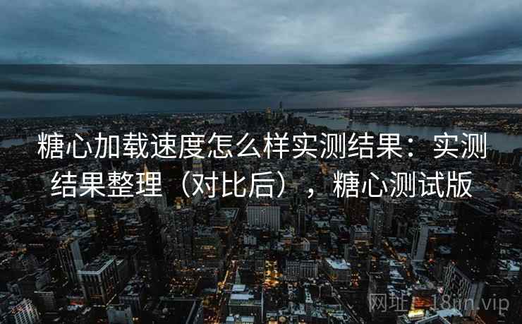 糖心加载速度怎么样实测结果：实测结果整理（对比后），糖心测试版