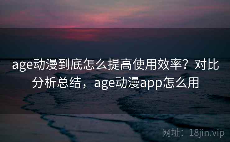age动漫到底怎么提高使用效率？对比分析总结，age动漫app怎么用