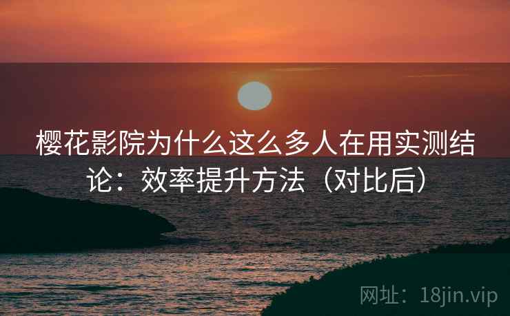 樱花影院为什么这么多人在用实测结论:效率提升方法(对比后)