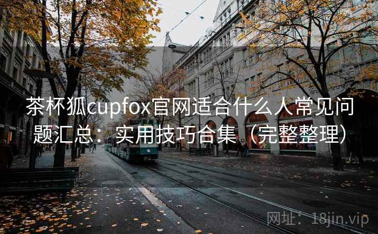 茶杯狐cupfox官网适合什么人常见问题汇总:实用技巧合集(完整整理)