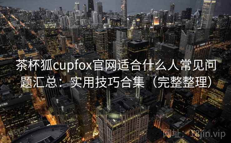 茶杯狐cupfox官网适合什么人常见问题汇总:实用技巧合集(完整整理) 茶杯狐cupfox官网适合什么人常见问题汇总:实用技巧合集(完整整理)