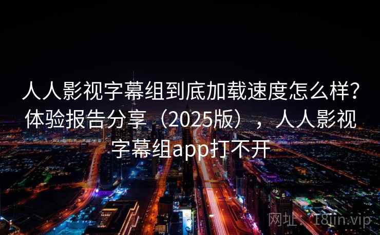 人人影视字幕组到底加载速度怎么样?体验报告分享(2025版),人人影视字幕组app打不开