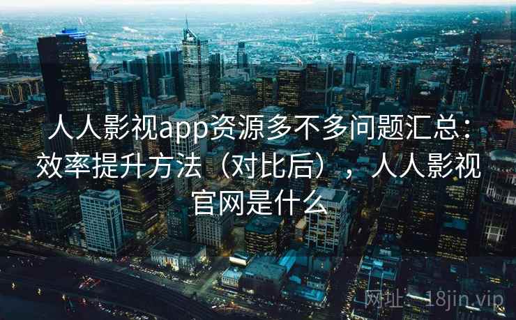 人人影视app资源多不多问题汇总:效率提升方法(对比后),人人影视官网是什么