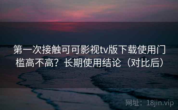第一次接触可可影视tv版下载使用门槛高不高?长期使用结论(对比后)