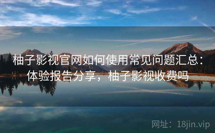 柚子影视官网如何使用常见问题汇总:体验报告分享,柚子影视收费吗