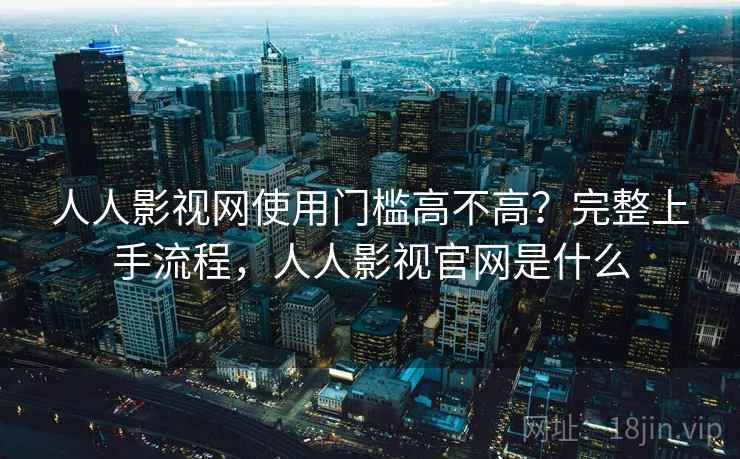 人人影视网使用门槛高不高？完整上手流程，人人影视官网是什么