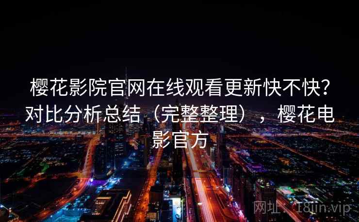 樱花影院官网在线观看更新快不快?对比分析总结(完整整理),樱花电影官方