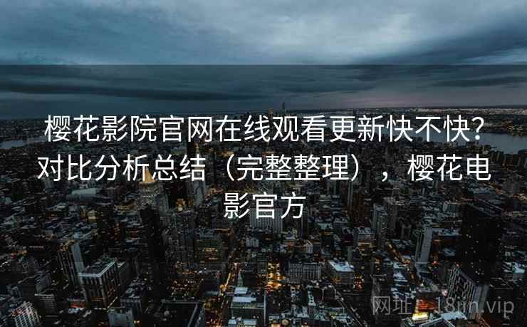 樱花影院官网在线观看更新快不快?对比分析总结(完整整理),樱花电影官方 樱花影院官网在线观看更新快不快?对比分析总结(完整整理),樱花电影官方
