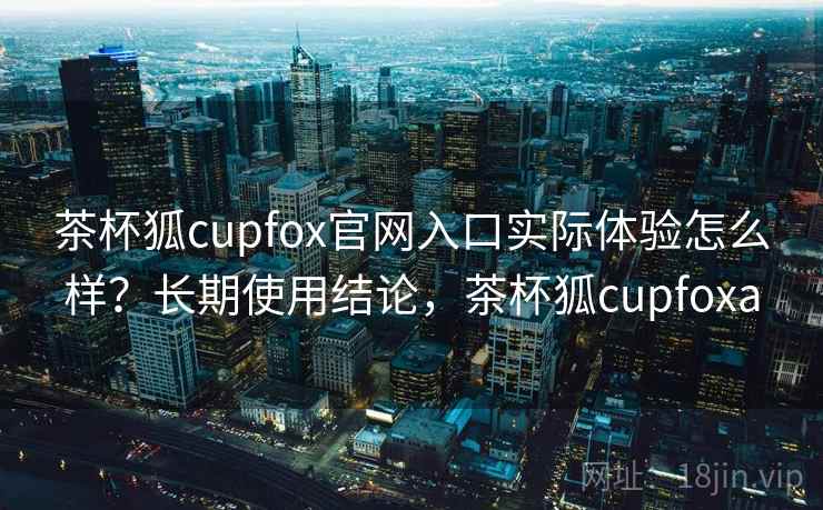 茶杯狐cupfox官网入口实际体验怎么样?长期使用结论,茶杯狐cupfoxa 茶杯狐cupfox官网入口实际体验怎么样?长期使用结论,茶杯狐cupfoxa