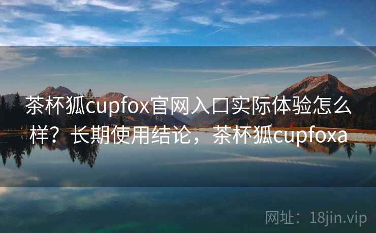 茶杯狐cupfox官网入口实际体验怎么样?长期使用结论,茶杯狐cupfoxa