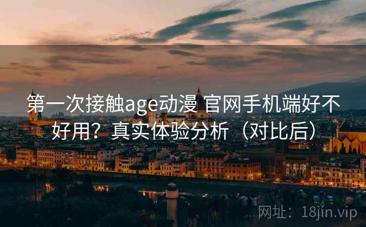 第一次接触age动漫 官网手机端好不好用?真实体验分析(对比后)