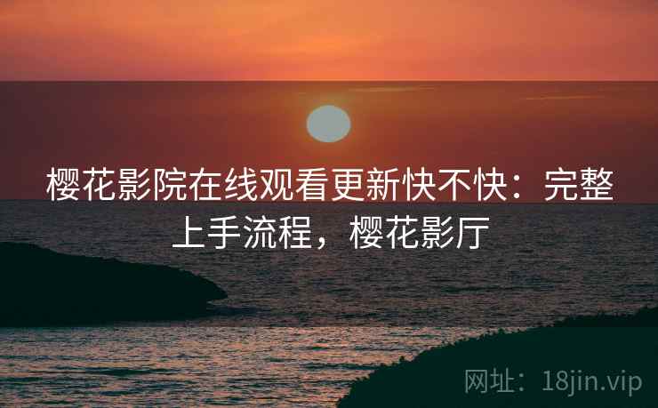 樱花影院在线观看更新快不快:完整上手流程,樱花影厅