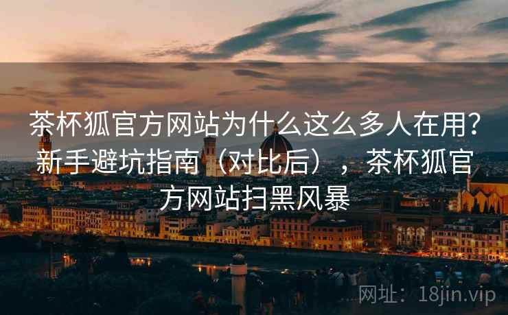 茶杯狐官方网站为什么这么多人在用?新手避坑指南(对比后),茶杯狐官方网站扫黑风暴