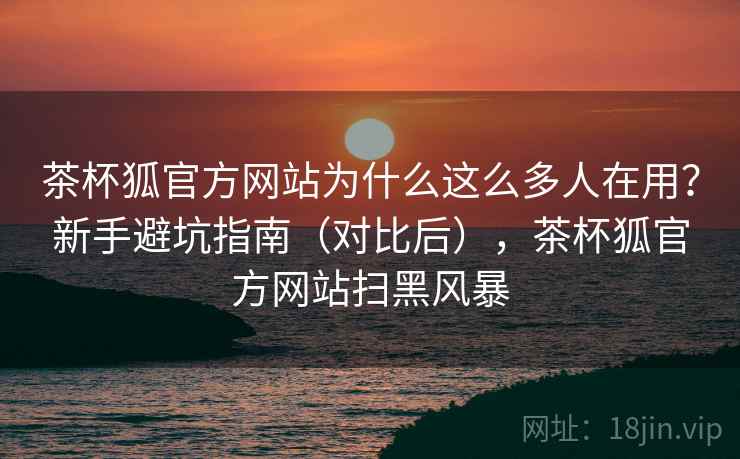 茶杯狐官方网站为什么这么多人在用?新手避坑指南(对比后),茶杯狐官方网站扫黑风暴 茶杯狐官方网站为什么这么多人在用?新手避坑指南(对比后),茶杯狐官方网站扫黑风暴