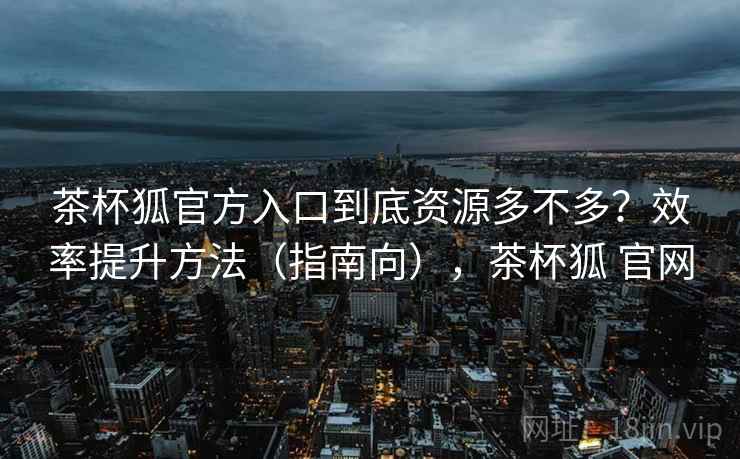 茶杯狐官方入口到底资源多不多?效率提升方法(指南向),茶杯狐 官网