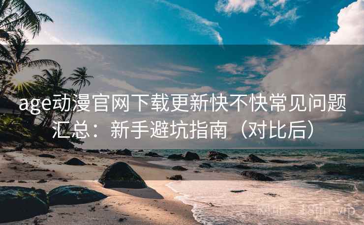 age动漫官网下载更新快不快常见问题汇总：新手避坑指南（对比后）