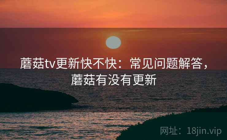 蘑菇tv更新快不快：常见问题解答，蘑菇有没有更新