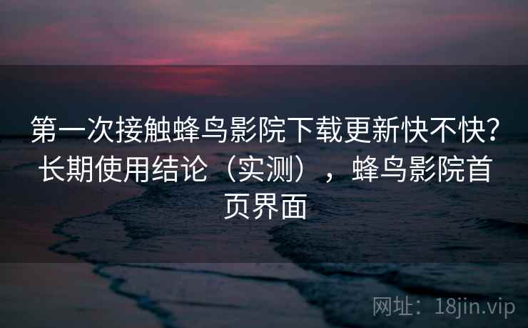 第一次接触蜂鸟影院下载更新快不快？长期使用结论（实测），蜂鸟影院首页界面