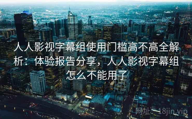 人人影视字幕组使用门槛高不高全解析:体验报告分享,人人影视字幕组怎么不能用了