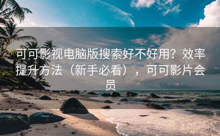 可可影视电脑版搜索好不好用？效率提升方法（新手必看），可可影片会员