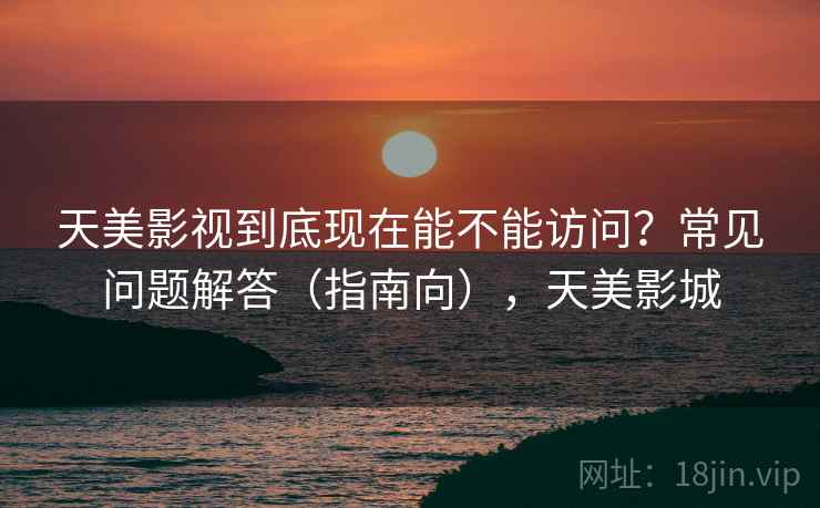 天美影视到底现在能不能访问？常见问题解答（指南向），天美影城