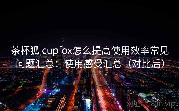 茶杯狐 cupfox怎么提高使用效率常见问题汇总:使用感受汇总(对比后) 茶杯狐 cupfox怎么提高使用效率常见问题汇总:使用感受汇总(对比后)