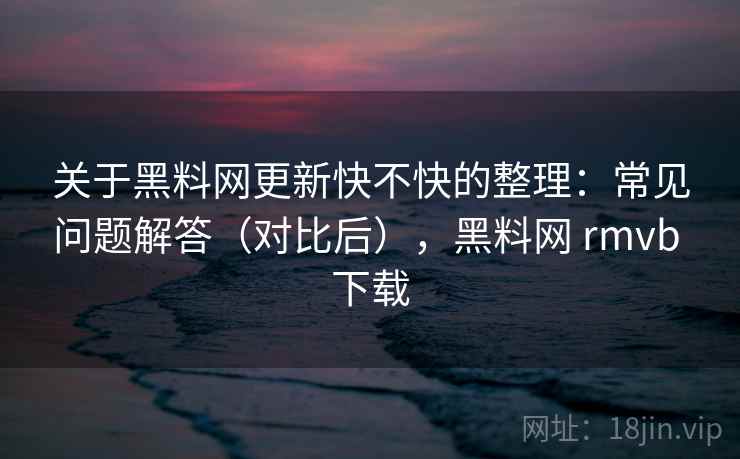 关于黑料网更新快不快的整理：常见问题解答（对比后），黑料网 rmvb 下载