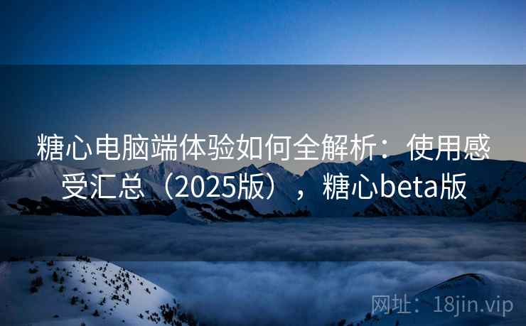 糖心电脑端体验如何全解析:使用感受汇总(2025版),糖心beta版