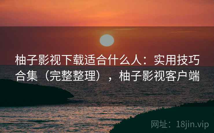 柚子影视下载适合什么人：实用技巧合集（完整整理），柚子影视客户端