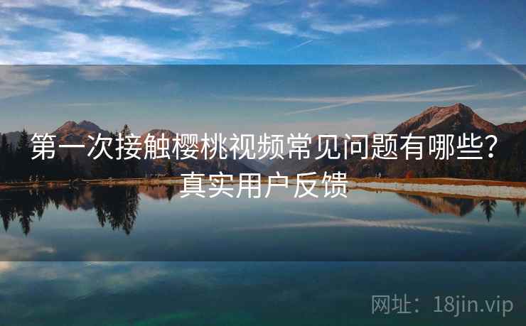 第一次接触樱桃视频常见问题有哪些？真实用户反馈